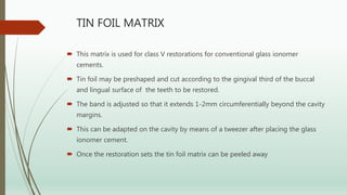 TIN FOIL MATRIX
 This matrix is used for class V restorations for conventional glass ionomer
cements.
 Tin foil may be preshaped and cut according to the gingival third of the buccal
and lingual surface of the teeth to be restored.
 The band is adjusted so that it extends 1-2mm circumferentially beyond the cavity
margins.
 This can be adapted on the cavity by means of a tweezer after placing the glass
ionomer cement.
 Once the restoration sets the tin foil matrix can be peeled away
 