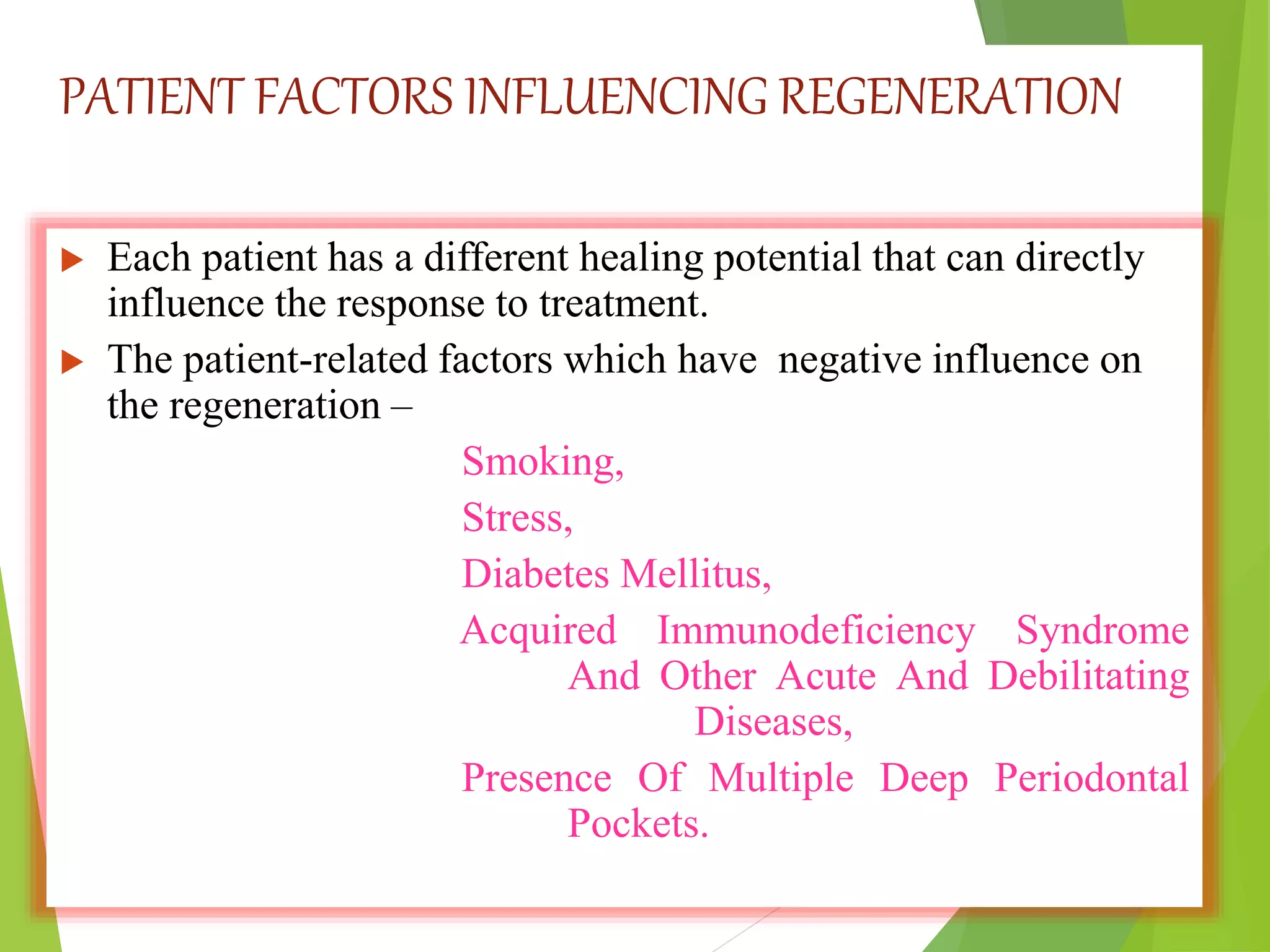 PATIENT FACTORS INFLUENCING REGENERATION
 Each patient has a different healing potential that can directly
influence the response to treatment.
 The patient-related factors which have negative influence on
the regeneration –
Smoking,
Stress,
Diabetes Mellitus,
Acquired Immunodeficiency Syndrome
And Other Acute And Debilitating
Diseases,
Presence Of Multiple Deep Periodontal
Pockets.
 
