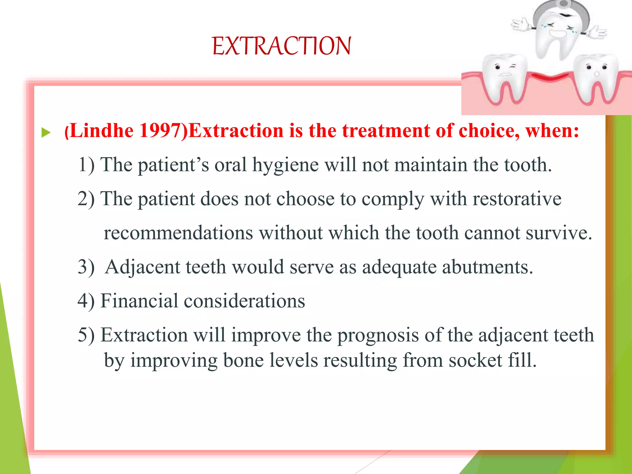 EXTRACTION
 (Lindhe 1997)Extraction is the treatment of choice, when:
1) The patient’s oral hygiene will not maintain the tooth.
2) The patient does not choose to comply with restorative
recommendations without which the tooth cannot survive.
3) Adjacent teeth would serve as adequate abutments.
4) Financial considerations
5) Extraction will improve the prognosis of the adjacent teeth
by improving bone levels resulting from socket fill.
 