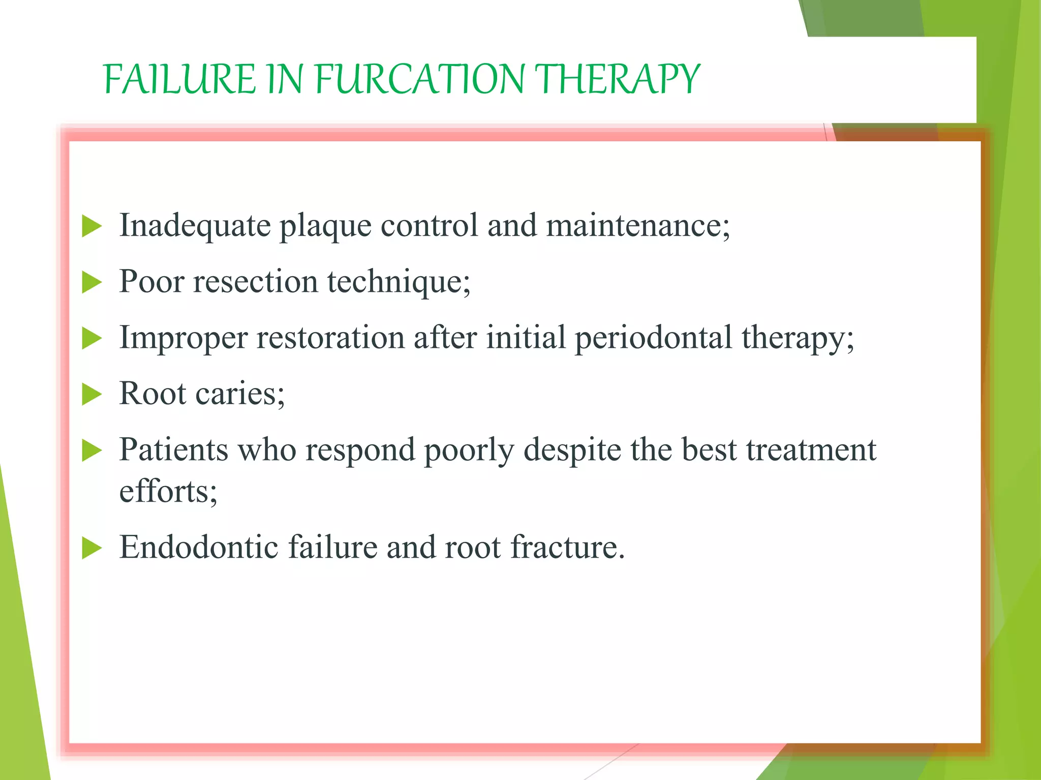 FAILURE IN FURCATION THERAPY
 Inadequate plaque control and maintenance;
 Poor resection technique;
 Improper restoration after initial periodontal therapy;
 Root caries;
 Patients who respond poorly despite the best treatment
efforts;
 Endodontic failure and root fracture.
 
