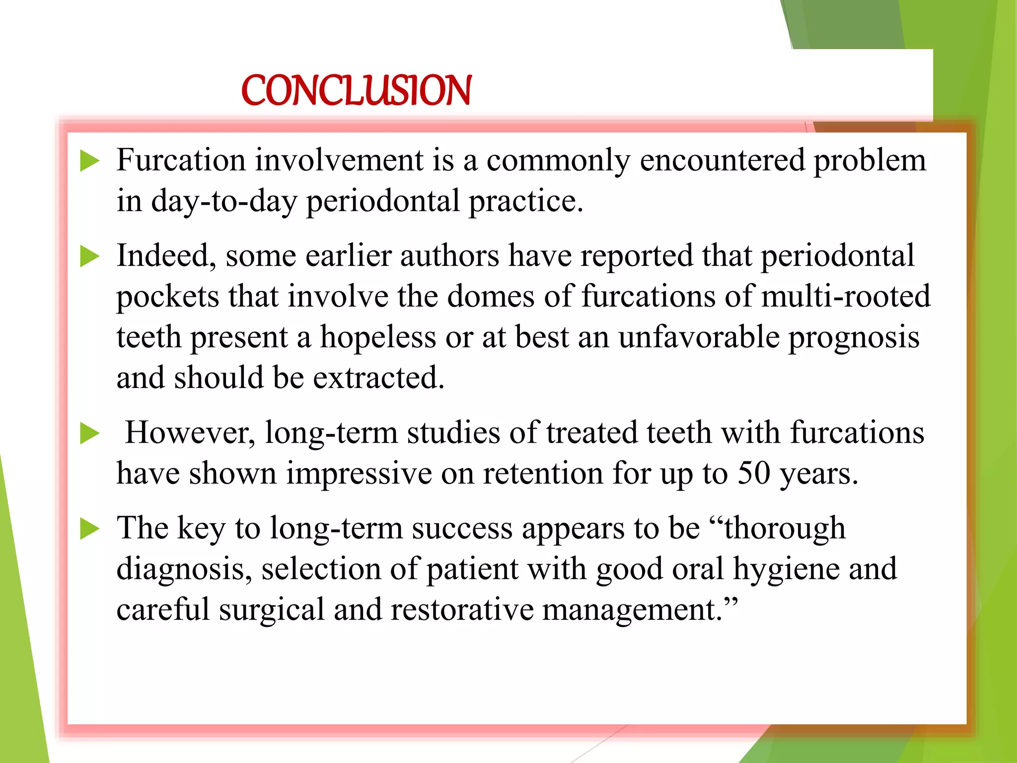 CONCLUSION
 Furcation involvement is a commonly encountered problem
in day-to-day periodontal practice.
 Indeed, some earlier authors have reported that periodontal
pockets that involve the domes of furcations of multi-rooted
teeth present a hopeless or at best an unfavorable prognosis
and should be extracted.
 However, long-term studies of treated teeth with furcations
have shown impressive on retention for up to 50 years.
 The key to long-term success appears to be “thorough
diagnosis, selection of patient with good oral hygiene and
careful surgical and restorative management.”
 