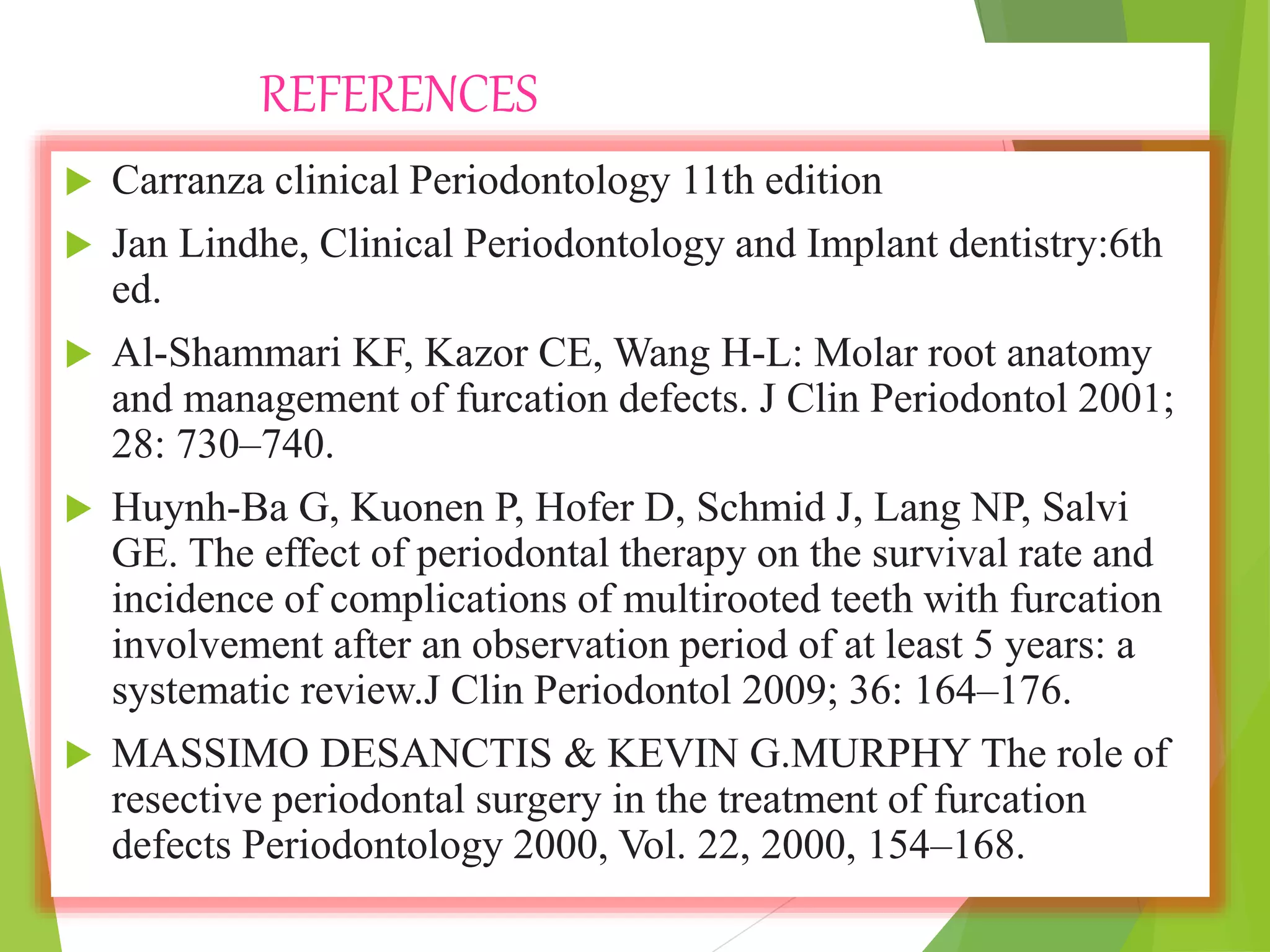 REFERENCES
 Carranza clinical Periodontology 11th edition
 Jan Lindhe, Clinical Periodontology and Implant dentistry:6th
ed.
 Al-Shammari KF, Kazor CE, Wang H-L: Molar root anatomy
and management of furcation defects. J Clin Periodontol 2001;
28: 730–740.
 Huynh-Ba G, Kuonen P, Hofer D, Schmid J, Lang NP, Salvi
GE. The effect of periodontal therapy on the survival rate and
incidence of complications of multirooted teeth with furcation
involvement after an observation period of at least 5 years: a
systematic review.J Clin Periodontol 2009; 36: 164–176.
 MASSIMO DESANCTIS & KEVIN G.MURPHY The role of
resective periodontal surgery in the treatment of furcation
defects Periodontology 2000, Vol. 22, 2000, 154–168.
 