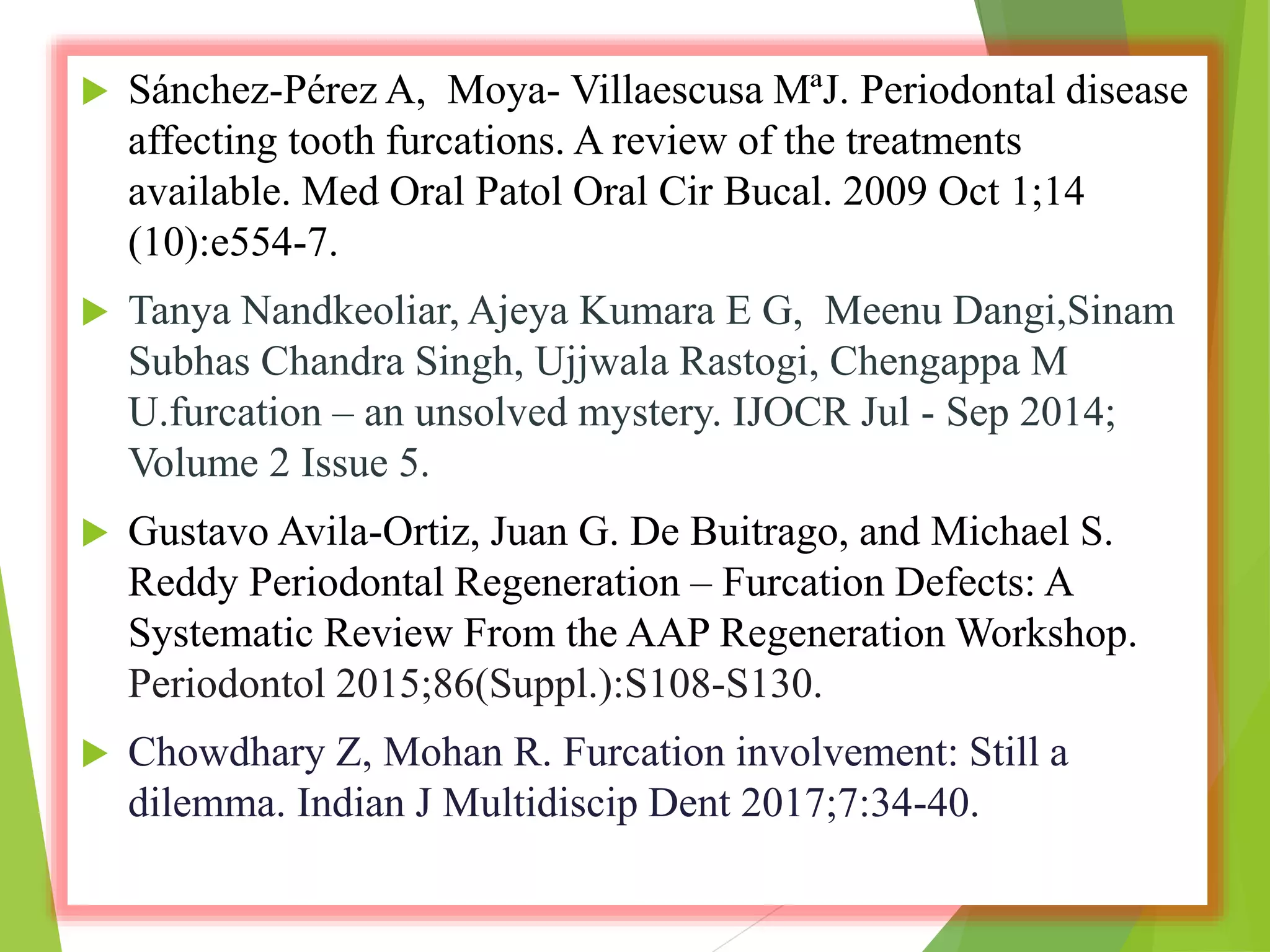  Sánchez-Pérez A, Moya- Villaescusa MªJ. Periodontal disease
affecting tooth furcations. A review of the treatments
available. Med Oral Patol Oral Cir Bucal. 2009 Oct 1;14
(10):e554-7.
 Tanya Nandkeoliar, Ajeya Kumara E G, Meenu Dangi,Sinam
Subhas Chandra Singh, Ujjwala Rastogi, Chengappa M
U.furcation – an unsolved mystery. IJOCR Jul - Sep 2014;
Volume 2 Issue 5.
 Gustavo Avila-Ortiz, Juan G. De Buitrago, and Michael S.
Reddy Periodontal Regeneration – Furcation Defects: A
Systematic Review From the AAP Regeneration Workshop.
Periodontol 2015;86(Suppl.):S108-S130.
 Chowdhary Z, Mohan R. Furcation involvement: Still a
dilemma. Indian J Multidiscip Dent 2017;7:34-40.
 