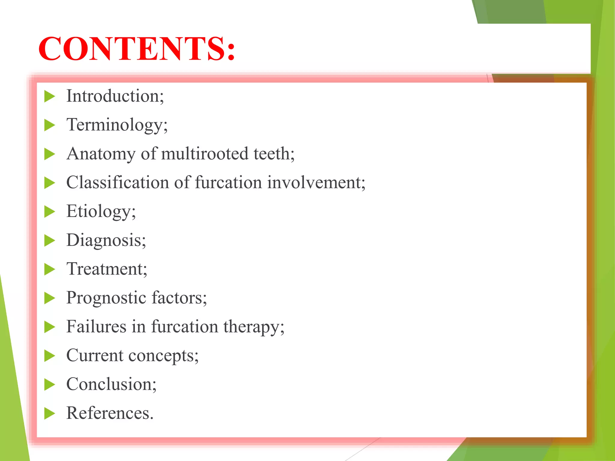 CONTENTS:
 Introduction;
 Terminology;
 Anatomy of multirooted teeth;
 Classification of furcation involvement;
 Etiology;
 Diagnosis;
 Treatment;
 Prognostic factors;
 Failures in furcation therapy;
 Current concepts;
 Conclusion;
 References.
 