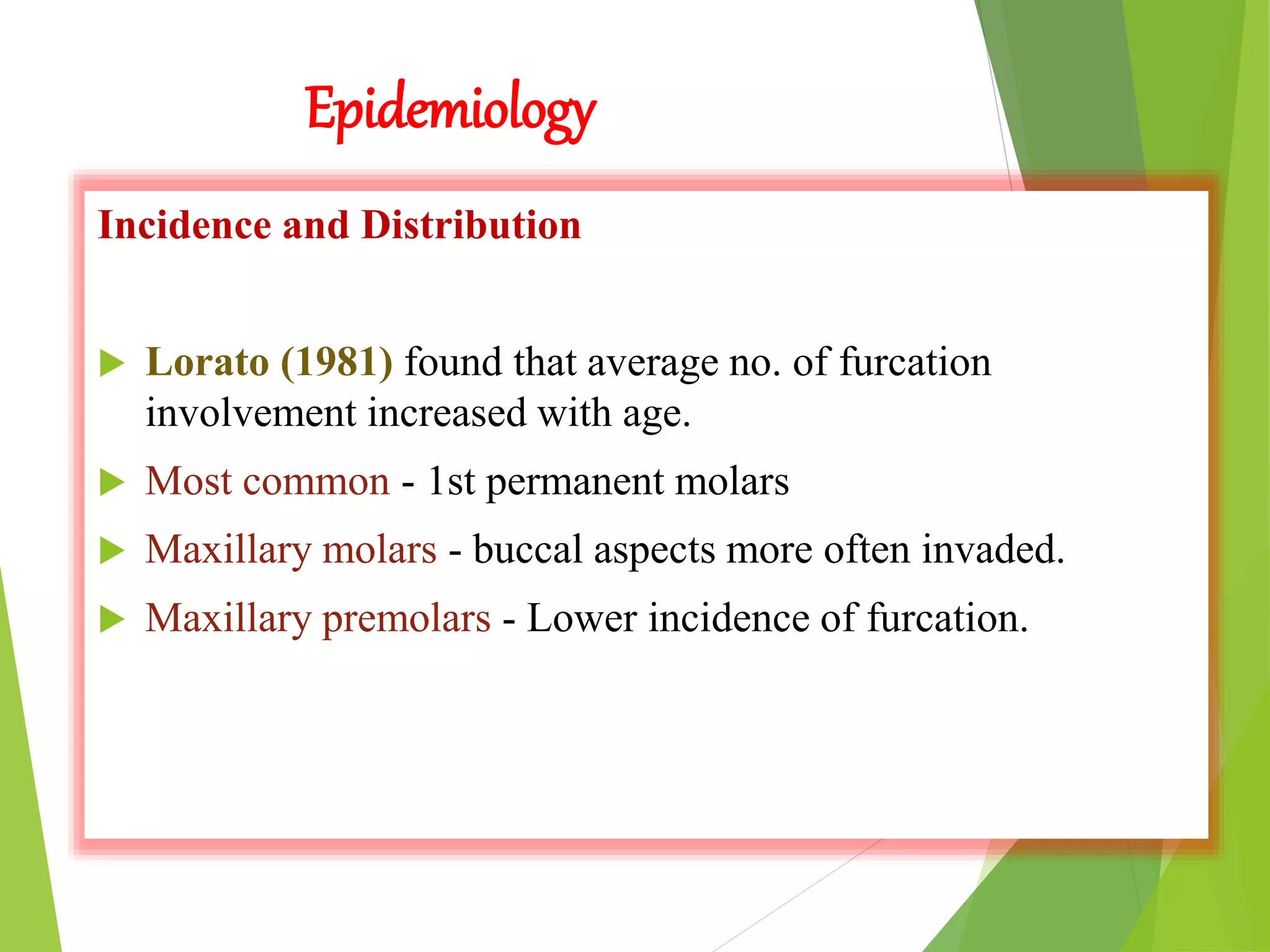 Epidemiology
Incidence and Distribution
 Lorato (1981) found that average no. of furcation
involvement increased with age.
 Most common - 1st permanent molars
 Maxillary molars - buccal aspects more often invaded.
 Maxillary premolars - Lower incidence of furcation.
 