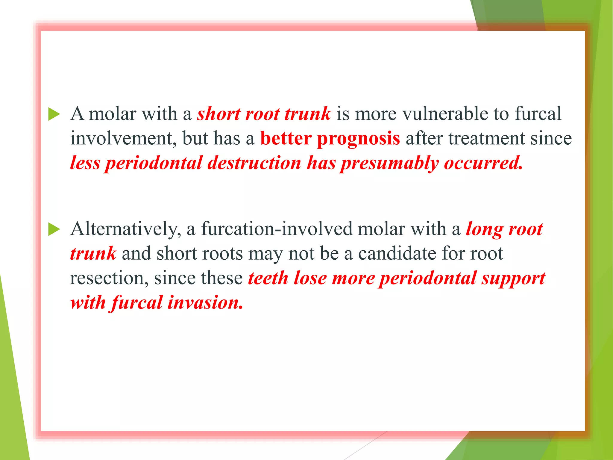  A molar with a short root trunk is more vulnerable to furcal
involvement, but has a better prognosis after treatment since
less periodontal destruction has presumably occurred.
 Alternatively, a furcation-involved molar with a long root
trunk and short roots may not be a candidate for root
resection, since these teeth lose more periodontal support
with furcal invasion.
 