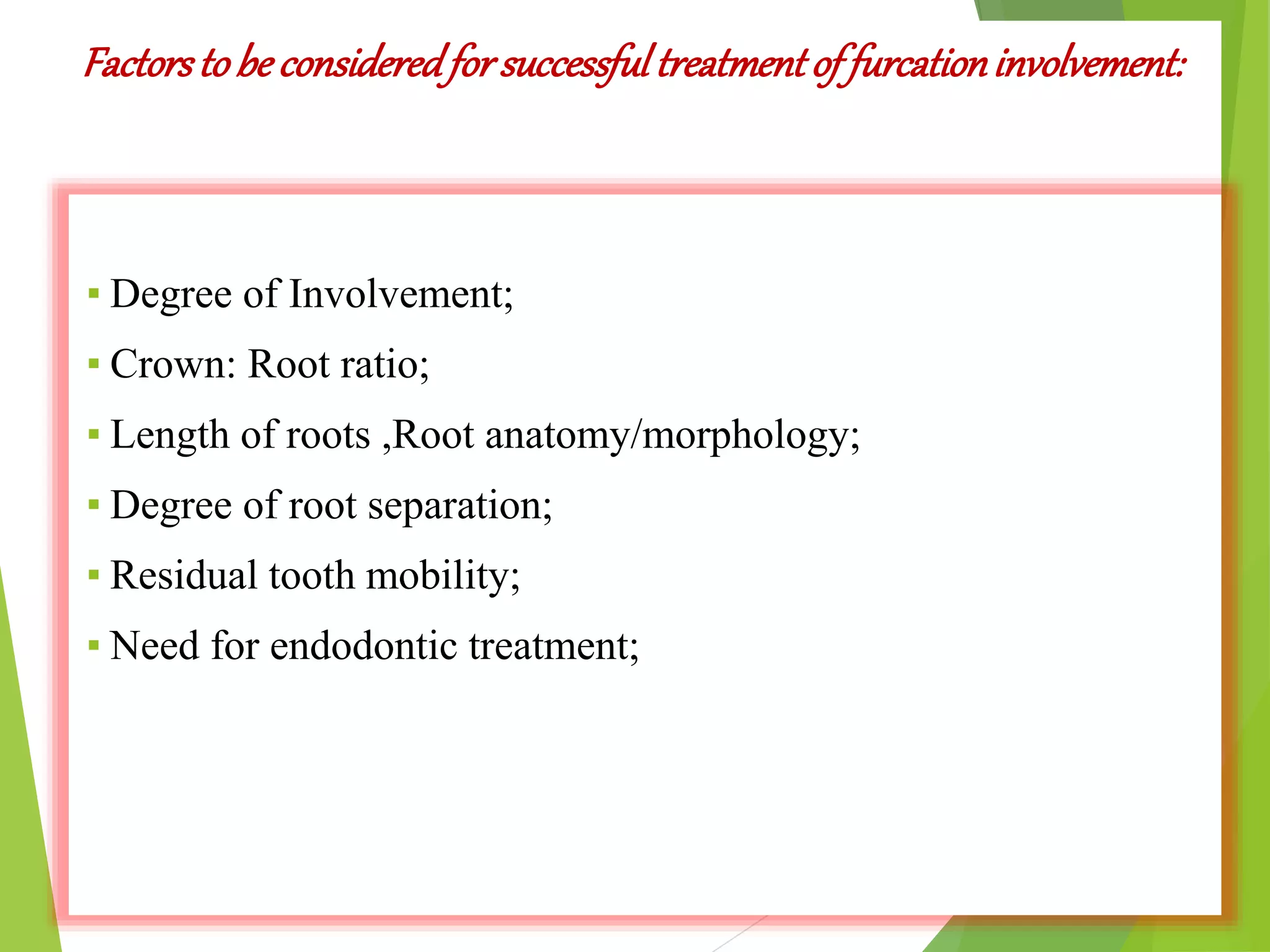 Factorstobe consideredforsuccessfultreatmentof furcationinvolvement:
▪ Degree of Involvement;
▪ Crown: Root ratio;
▪ Length of roots ,Root anatomy/morphology;
▪ Degree of root separation;
▪ Residual tooth mobility;
▪ Need for endodontic treatment;
 