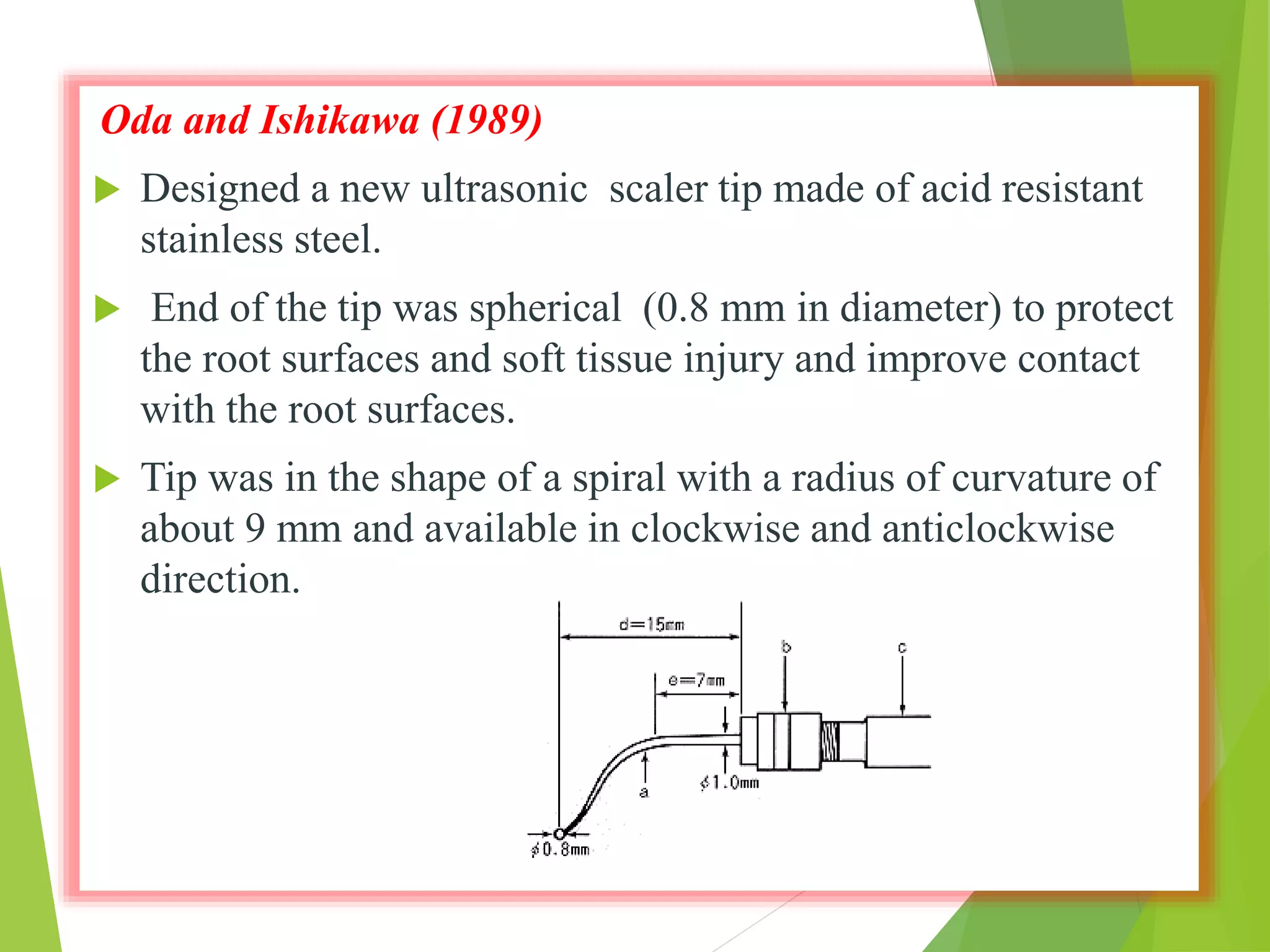 Oda and Ishikawa (1989)
 Designed a new ultrasonic scaler tip made of acid resistant
stainless steel.
 End of the tip was spherical (0.8 mm in diameter) to protect
the root surfaces and soft tissue injury and improve contact
with the root surfaces.
 Tip was in the shape of a spiral with a radius of curvature of
about 9 mm and available in clockwise and anticlockwise
direction.
 