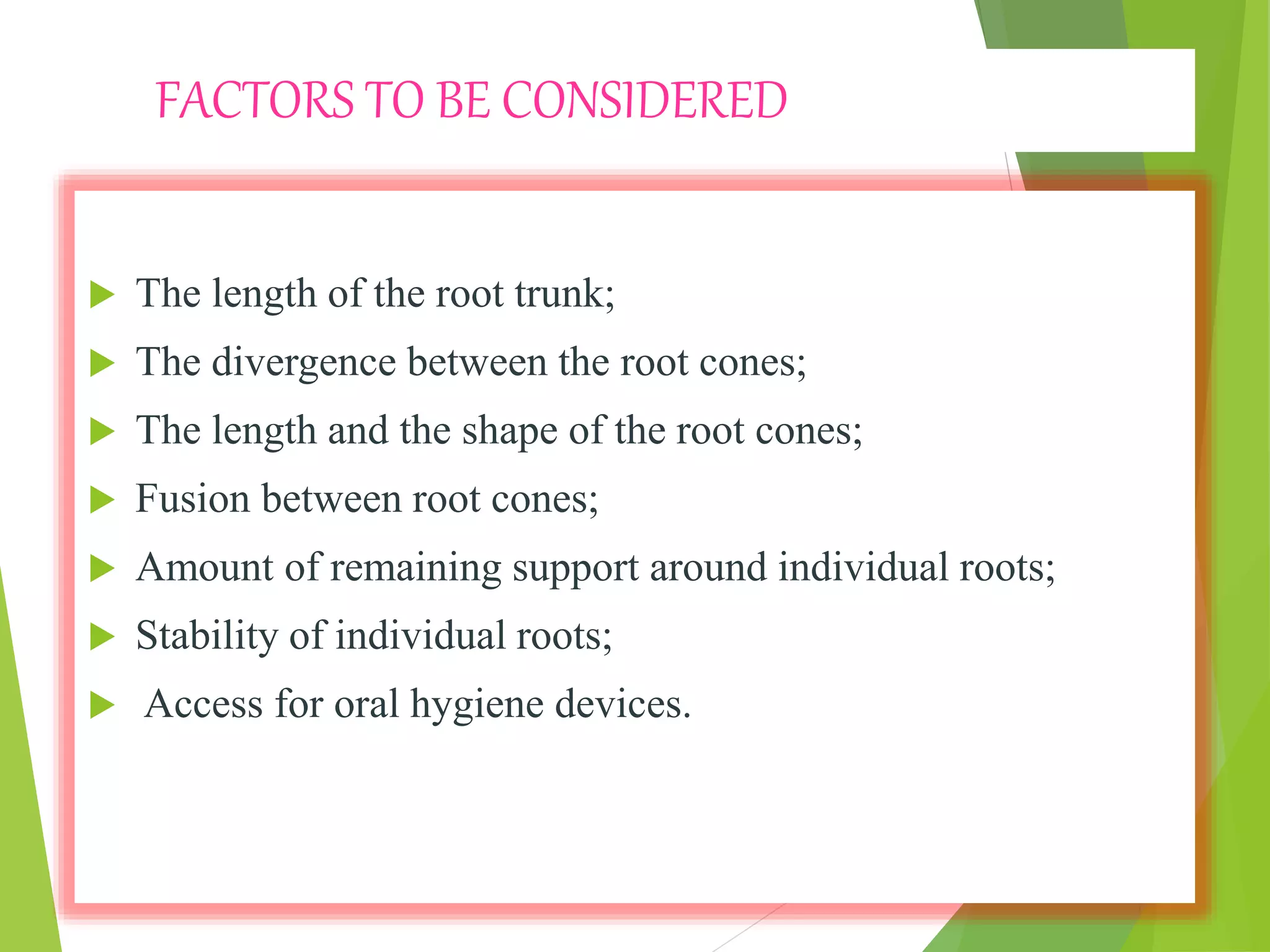 FACTORS TO BE CONSIDERED
 The length of the root trunk;
 The divergence between the root cones;
 The length and the shape of the root cones;
 Fusion between root cones;
 Amount of remaining support around individual roots;
 Stability of individual roots;
 Access for oral hygiene devices.
 