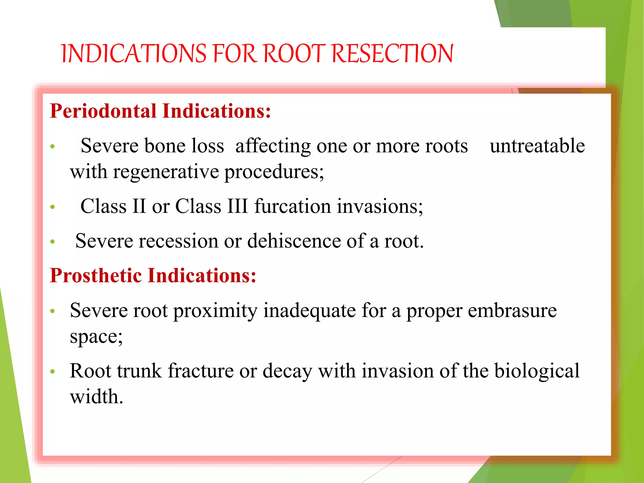 INDICATIONS FOR ROOT RESECTION
Periodontal Indications:
• Severe bone loss affecting one or more roots untreatable
with regenerative procedures;
• Class II or Class III furcation invasions;
• Severe recession or dehiscence of a root.
Prosthetic Indications:
• Severe root proximity inadequate for a proper embrasure
space;
• Root trunk fracture or decay with invasion of the biological
width.
 