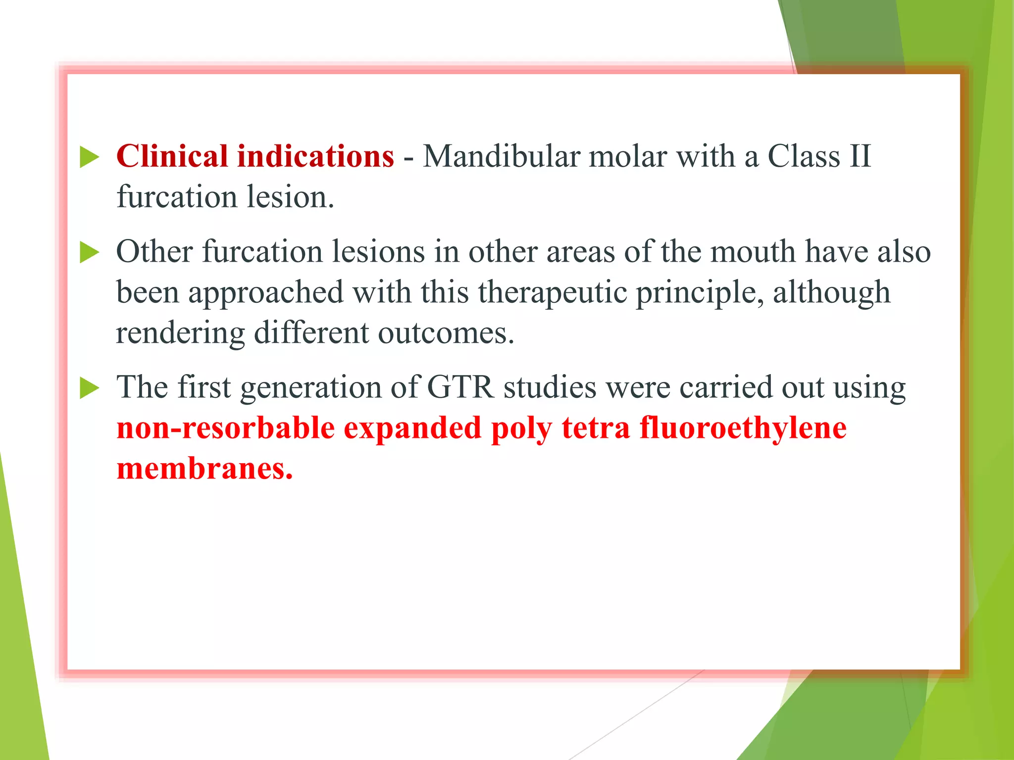  Clinical indications - Mandibular molar with a Class II
furcation lesion.
 Other furcation lesions in other areas of the mouth have also
been approached with this therapeutic principle, although
rendering different outcomes.
 The first generation of GTR studies were carried out using
non-resorbable expanded poly tetra fluoroethylene
membranes.
 