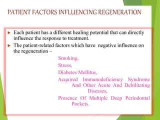 PATIENT FACTORS INFLUENCING REGENERATION
 Each patient has a different healing potential that can directly
influence the response to treatment.
 The patient-related factors which have negative influence on
the regeneration –
Smoking,
Stress,
Diabetes Mellitus,
Acquired Immunodeficiency Syndrome
And Other Acute And Debilitating
Diseases,
Presence Of Multiple Deep Periodontal
Pockets.
 