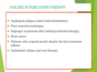 FAILURE IN FURCATION THERAPY
 Inadequate plaque control and maintenance;
 Poor resection technique;
 Improper restoration after initial periodontal therapy;
 Root caries;
 Patients who respond poorly despite the best treatment
efforts;
 Endodontic failure and root fracture.
 