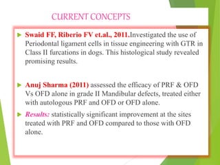 CURRENT CONCEPTS
 Swaid FF, Riberio FV et.al., 2011.Investigated the use of
Periodontal ligament cells in tissue engineering with GTR in
Class II furcations in dogs. This histological study revealed
promising results.
 Anuj Sharma (2011) assessed the efficacy of PRF & OFD
Vs OFD alone in grade II Mandibular defects, treated either
with autologous PRF and OFD or OFD alone.
 Results: statistically significant improvement at the sites
treated with PRF and OFD compared to those with OFD
alone.
 