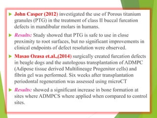  John Casper (2012) investigated the use of Porous titanium
granules (PTG) in the treatment of class II buccal furcation
defects in mandibular molars in humans.
 Results: Study showed that PTG is safe to use in close
proximity to root surfaces, but no significant improvements in
clinical endpoints of defect resolution were observed.
 Masao Ozasa et.al.,(2014) surgically created furcation defects
in beagle dogs and the autologous transplantation of ADMPC
(Adipose tissue derived Multilineage Progenitor cells) and
fibrin gel was performed. Six weeks after transplantation
periodontal regeneration was assessed using microCT
 Results: showed a significant increase in bone formation at
sites where ADMPCS where applied when compared to control
sites.
 