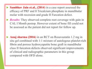  Sambhav Jain et.al., (2014) in a case report assessed the
efficacy of PRF and ß Tricalcium phosphate in mandibular
molar with recession and grade II Furcation defect.
 Results: They observed complete root coverage with gain in
CAL I Month postop. However extent of bone fill could not
be assessed as the patient did not report for follow up.
 Anuj sharma (2016) in an RCT on Rosuvastatin 1.2 mg in
situ gel combined with 1:1 mixture of autologous platelet-rich
fibrin and porous hydroxyapatite bone graft in mandibular
class II furcation defects observed significant improvements
of clinical and radiographic parameters in this group
compared with OFD alone.
 