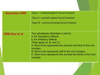 ▪ Basaraba 1990 Class I : initial/incipient furcal invasion
Class II : partial/ patent furcal invasion
Class III : communicating furcal invasion
1998 Hou et al Two subclasses (Subclass a and b):
a: for Suprabony defects
b: for infrabony defects
Three types (A, B, and C):
A: Root trunk represents the cervical one-third of the root
complex
B: Root trunk represents half of the root complex
C: Root trunk represents the cervical two-thirds of the root
complex
 
