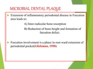 MICROBIAL DENTAL PLAQUE
 Extension of inflammatory periodontal disease in Furcation
area leads to:
A) Inter-radicular bone resorption
B) Reduction of bone height and formation of
furcation defect.
 Furcation involvement is a phase in root ward extension of
periodontal pocket(Glickman, 1950)
 