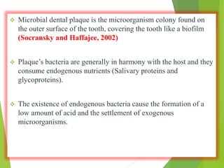  Microbial dental plaque is the microorganism colony found on
the outer surface of the tooth, covering the tooth like a biofilm
(Socransky and Haffajee, 2002)
 Plaque’s bacteria are generally in harmony with the host and they
consume endogenous nutrients (Salivary proteins and
glycoproteins).
 The existence of endogenous bacteria cause the formation of a
low amount of acid and the settlement of exogenous
microorganisms.
 