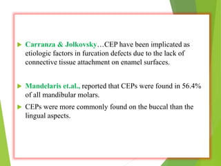  Carranza & Jolkovsky…CEP have been implicated as
etiologic factors in furcation defects due to the lack of
connective tissue attachment on enamel surfaces.
 Mandelaris et.al., reported that CEPs were found in 56.4%
of all mandibular molars.
 CEPs were more commonly found on the buccal than the
lingual aspects..
 