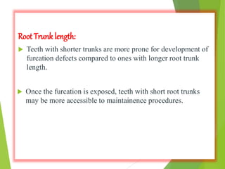 Root Trunk length:
 Teeth with shorter trunks are more prone for development of
furcation defects compared to ones with longer root trunk
length.
 Once the furcation is exposed, teeth with short root trunks
may be more accessible to maintainence procedures.
 