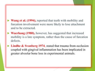  Wang et al. (1994), reported that teeth with mobility and
furcation involvement were more likely to lose attachment
and to be extracted.
 Waerhaug (1980), however, has suggested that increased
mobility is a late symptom, rather than the cause of furcation
defects.
 Lindhe & Svanberg 1974, stated that trauma from occlusion
coupled with gingival inflammation has been implicated in
greater alveolar bone loss in experimental animals.
 