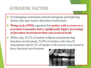IATROGENIC FACTORS
 Overhanging restorations present iatrogenic predisposing
factors that may lead to furcation involvement
 Wang et.al.,(1993), reported that molars with a crown or a
proximal restoration had a significantly higher percentage
of furcation involvement than non-restored teeth.
 While only 39.1% of molars without restorations had
furcation involvement, 52.8% of molars with class II
restorations and 63.3% of molars with crowns were found to
have furcation involvement.
 