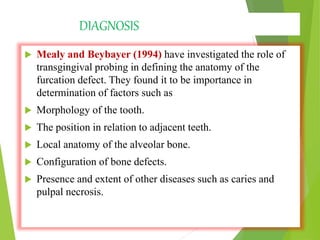 DIAGNOSIS
 Mealy and Beybayer (1994) have investigated the role of
transgingival probing in defining the anatomy of the
furcation defect. They found it to be importance in
determination of factors such as
 Morphology of the tooth.
 The position in relation to adjacent teeth.
 Local anatomy of the alveolar bone.
 Configuration of bone defects.
 Presence and extent of other diseases such as caries and
pulpal necrosis.
 