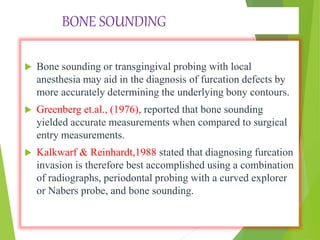 BONE SOUNDING
 Bone sounding or transgingival probing with local
anesthesia may aid in the diagnosis of furcation defects by
more accurately determining the underlying bony contours.
 Greenberg et.al., (1976), reported that bone sounding
yielded accurate measurements when compared to surgical
entry measurements.
 Kalkwarf & Reinhardt,1988 stated that diagnosing furcation
invasion is therefore best accomplished using a combination
of radiographs, periodontal probing with a curved explorer
or Nabers probe, and bone sounding.
 