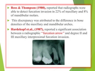  Ross & Thompson (1980), reported that radiographs were
able to detect furcation invasion in 22% of maxillary and 8%
of mandibular molars.
 This discrepancy was attributed to the difference in bone
densities of the maxillary and mandibular arches.
 Hardekopf et.al., (1987), reported a significant association
between a radiographic ‘‘furcation arrow’’ and degree II and
III maxillary interproximal furcation invasion.
 