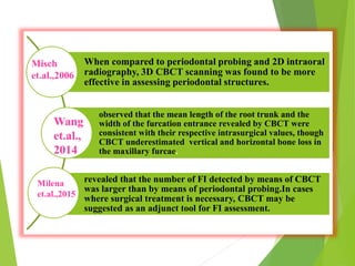 When compared to periodontal probing and 2D intraoral
radiography, 3D CBCT scanning was found to be more
effective in assessing periodontal structures.
observed that the mean length of the root trunk and the
width of the furcation entrance revealed by CBCT were
consistent with their respective intrasurgical values, though
CBCT underestimated vertical and horizontal bone loss in
the maxillary furcae.
revealed that the number of FI detected by means of CBCT
was larger than by means of periodontal probing.In cases
where surgical treatment is necessary, CBCT may be
suggested as an adjunct tool for FI assessment.
Misch
et.al.,2006
Wang
et.al.,
2014
Milena
et.al.,2015
 
