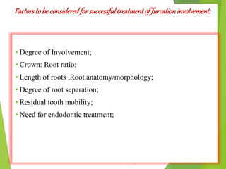 Factorstobe consideredforsuccessfultreatmentof furcationinvolvement:
▪ Degree of Involvement;
▪ Crown: Root ratio;
▪ Length of roots ,Root anatomy/morphology;
▪ Degree of root separation;
▪ Residual tooth mobility;
▪ Need for endodontic treatment;
 