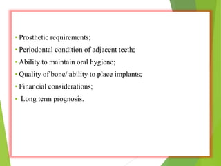 ▪ Prosthetic requirements;
▪ Periodontal condition of adjacent teeth;
▪ Ability to maintain oral hygiene;
▪ Quality of bone/ ability to place implants;
▪ Financial considerations;
▪ Long term prognosis.
 