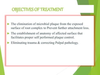 OBJECTIVES OF TREATMENT
 The elimination of microbial plaque from the exposed
surface of root complex to Prevent further attachment loss.
 The establishment of anatomy of affected surface that
facilitates proper self performed plaque control.
 Eliminating trauma & correcting Pulpal pathology.
 