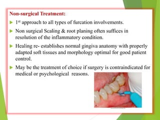 Non-surgical Treatment:
 1st approach to all types of furcation involvements.
 Non surgical Scaling & root planing often suffices in
resolution of the inflammatory condition.
 Healing re- establishes normal gingiva anatomy with properly
adapted soft tissues and morphology optimal for good patient
control.
 May be the treatment of choice if surgery is contraindicated for
medical or psychological reasons.
 