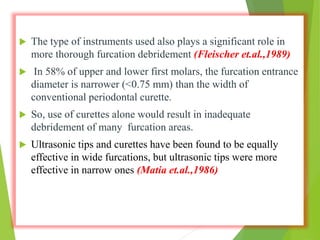  The type of instruments used also plays a significant role in
more thorough furcation debridement (Fleischer et.al.,1989)
 In 58% of upper and lower first molars, the furcation entrance
diameter is narrower (<0.75 mm) than the width of
conventional periodontal curette.
 So, use of curettes alone would result in inadequate
debridement of many furcation areas.
 Ultrasonic tips and curettes have been found to be equally
effective in wide furcations, but ultrasonic tips were more
effective in narrow ones (Matia et.al.,1986)
 