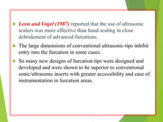  Leon and Vogel (1987) reported that the use of ultrasonic
scalers was more effective than hand scaling in close
debridement of advanced furcations.
 The large dimensions of conventional ultrasonic-tips inhibit
entry into the furcation in some cases.
 So many new designs of furcation tips were designed and
developed and were shown to be superior to conventional
sonic/ultrasonic inserts with greater accessibility and ease of
instrumentation in furcation areas.
 