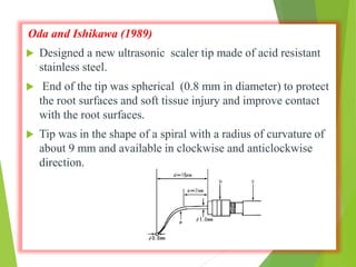 Oda and Ishikawa (1989)
 Designed a new ultrasonic scaler tip made of acid resistant
stainless steel.
 End of the tip was spherical (0.8 mm in diameter) to protect
the root surfaces and soft tissue injury and improve contact
with the root surfaces.
 Tip was in the shape of a spiral with a radius of curvature of
about 9 mm and available in clockwise and anticlockwise
direction.
 