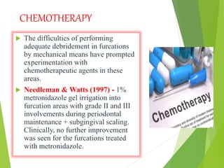 CHEMOTHERAPY
 The difficulties of performing
adequate debridement in furcations
by mechanical means have prompted
experimentation with
chemotherapeutic agents in these
areas.
 Needleman & Watts (1997) - 1%
metronidazole gel irrigation into
furcation areas with grade II and III
involvements during periodontal
maintenance + subgingival scaling.
Clinically, no further improvement
was seen for the furcations treated
with metronidazole.
 