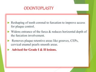 ODONTOPLASTY
 Reshaping of tooth coronal to furcation to improve access
for plaque control.
 Widens entrance of the furca & reduces horizontal depth of
the furcation involvement.
 Removes plaque retentive areas like grooves, CEPs,
cervical enamel pearls smooth areas.
 Advised for Grade I & II lesions.
 