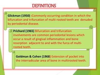 DEFINITIONS
Glickman (1950) :Commonly occurring condition in which the
bifurcation and trifurcation of multi-rooted teeth are denuded
by periodontal disease.
Goldman & Cohen (1968) Extension of pocket into
the interradicular area of bone in multirooted teeth.
Prichard (1965) Bifurcation and trifurcation
involvements are common periodontal lesions which
occur a result of gingival inflammation and bone
resorption adjacent to and with the furca of multi-
rooted teeth.
 