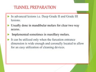 TUNNEL PREPARATION
 In advanced lesions i.e. Deep Grade II and Grade III
lesions.
 Usually done in mandibular molars for clear two way
access.
 Implemented sometimes in maxillary molars.
 It can be utilized only when the furcation entrance
dimension is wide enough and coronally located to allow
for an easy utilization of cleaning devices.
 