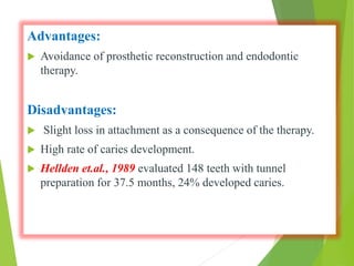 Advantages:
 Avoidance of prosthetic reconstruction and endodontic
therapy.
Disadvantages:
 Slight loss in attachment as a consequence of the therapy.
 High rate of caries development.
 Hellden et.al., 1989 evaluated 148 teeth with tunnel
preparation for 37.5 months, 24% developed caries.
 