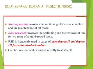 ROOT SEPARATION AND RESECTION(RSR)
 Root separation involves the sectioning of the root complex
and the maintenance of all roots.
 Root resection involves the sectioning and the removal of one
or two roots of a multi-rooted tooth.
 RSR is frequently used in cases of deep degree II and degree
III furcation involved molars.
 Can be done on vital or endodontically treated teeth.
 