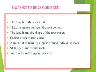FACTORS TO BE CONSIDERED
 The length of the root trunk;
 The divergence between the root cones;
 The length and the shape of the root cones;
 Fusion between root cones;
 Amount of remaining support around individual roots;
 Stability of individual roots;
 Access for oral hygiene devices.
 