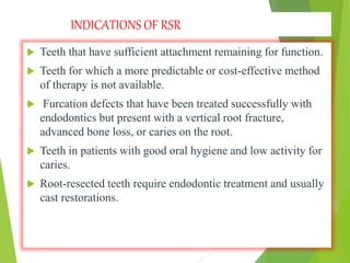INDICATIONS OF RSR
 Teeth that have sufficient attachment remaining for function.
 Teeth for which a more predictable or cost-effective method
of therapy is not available.
 Furcation defects that have been treated successfully with
endodontics but present with a vertical root fracture,
advanced bone loss, or caries on the root.
 Teeth in patients with good oral hygiene and low activity for
caries.
 Root-resected teeth require endodontic treatment and usually
cast restorations.
 