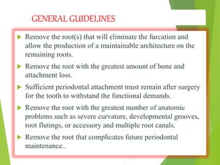 GENERAL GUIDELINES
 Remove the root(s) that will eliminate the furcation and
allow the production of a maintainable architecture on the
remaining roots.
 Remove the root with the greatest amount of bone and
attachment loss.
 Sufficient periodontal attachment must remain after surgery
for the tooth to withstand the functional demands.
 Remove the root with the greatest number of anatomic
problems such as severe curvature, developmental grooves,
root flutings, or accessory and multiple root canals.
 Remove the root that complicates future periodontal
maintenance..
 