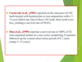  Carnevale et.al., (1991) reported on the outcomes of 185
teeth treated with hemisection or root amputation with a 7–
11-year follow-up. Out of these 185 teeth, three teeth were
lost, yielding a survival rate of 98.4%.
 Hou et.al., (1999) reported a survival rate of 100% of 52
root-separated molars in a case series comprising 25 patients
followed up for a mean observation period of 6.7 years
(range 5–13 years).
 