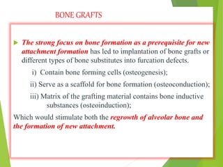 BONE GRAFTS
 The strong focus on bone formation as a prerequisite for new
attachment formation has led to implantation of bone grafts or
different types of bone substitutes into furcation defects.
i) Contain bone forming cells (osteogenesis);
ii) Serve as a scaffold for bone formation (osteoconduction);
iii) Matrix of the grafting material contains bone inductive
substances (osteoinduction);
Which would stimulate both the regrowth of alveolar bone and
the formation of new attachment.
 