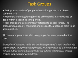 Task Groups
Task groups consist of people who work together to achieve a
common task.
Members are brought together to accomplish a narrow range of
goals within a specified time period.
Task groups are also commonly referred to as task forces. The
organization appoints members and assigns the goals and tasks to be
accomplished.
All command groups are also task groups, but reverse need not be
true.
Examples of assigned tasks are the development of a new product, the
improvement of a production process, or the proposal of a motivational
contest. Other common task groups are ad hoc committees, project
groups, and standing committees.
 